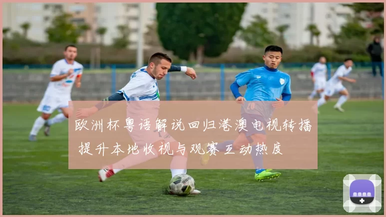 欧洲杯粤语解说回归港澳电视转播 提升本地收视与观赛互动热度