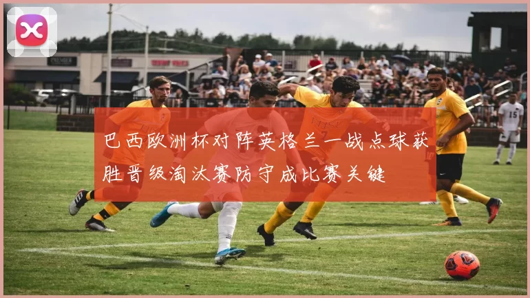 巴西欧洲杯对阵英格兰一战点球获胜晋级淘汰赛防守成比赛关键