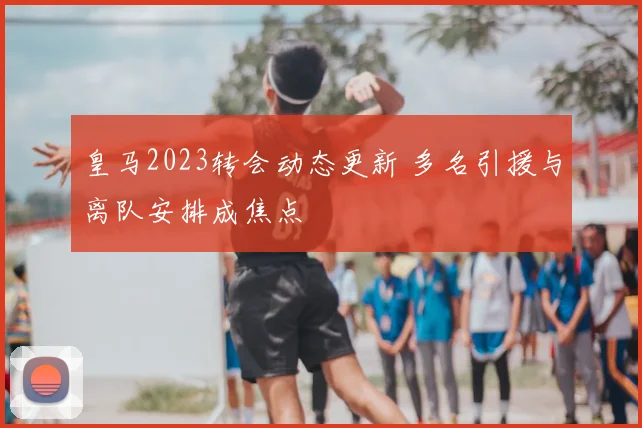 皇马2023转会动态更新 多名引援与离队安排成焦点