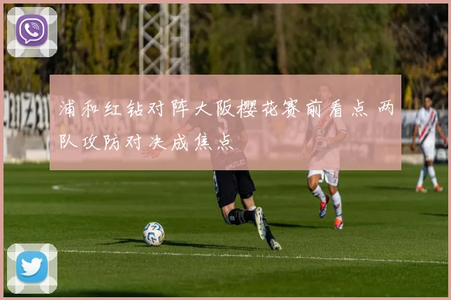 浦和红钻对阵大阪樱花赛前看点 两队攻防对决成焦点